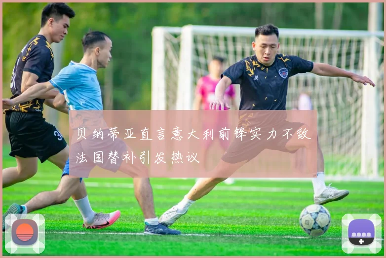 贝纳蒂亚直言意大利前锋实力不敌法国替补引发热议