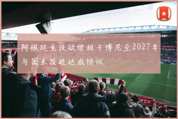 阿根廷竞技欲续租卡博尼至2027年与国米接近达成协议