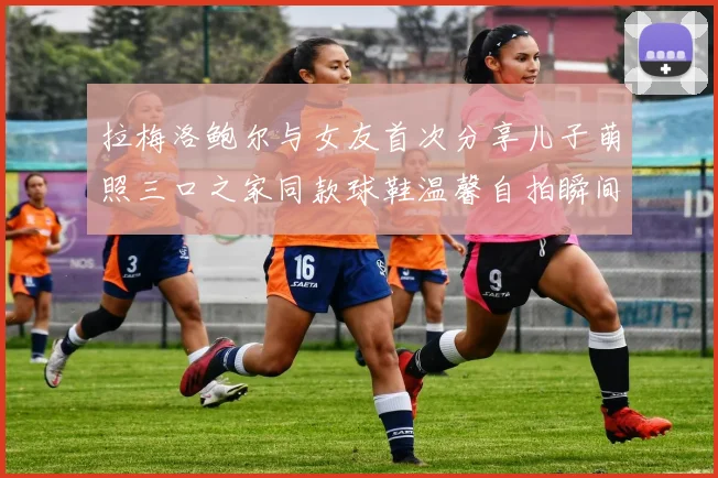 拉梅洛鲍尔与女友首次分享儿子萌照三口之家同款球鞋温馨自拍瞬间
