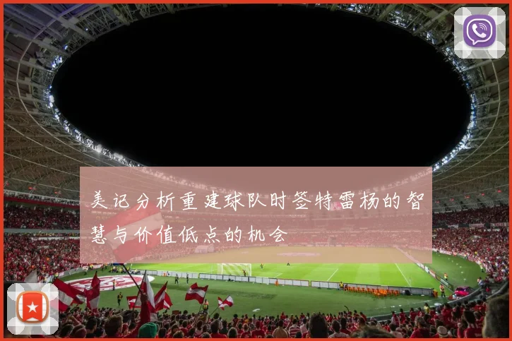 美记分析重建球队时签特雷杨的智慧与价值低点的机会