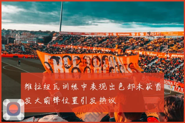 维拉纽瓦训练中表现出色却未获首发大前锋位置引发热议