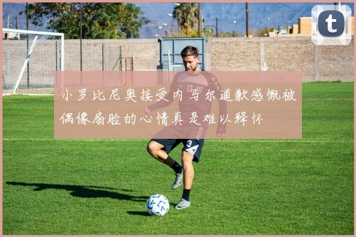 小罗比尼奥接受内马尔道歉感慨被偶像扇脸的心情真是难以释怀