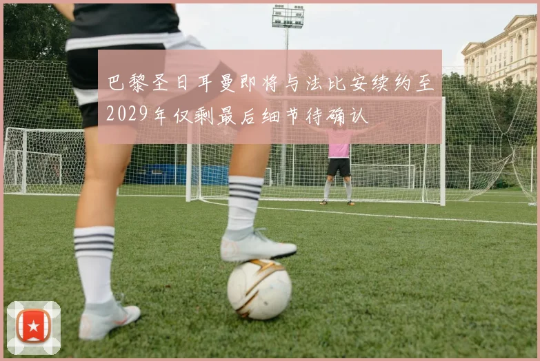 巴黎圣日耳曼即将与法比安续约至2029年仅剩最后细节待确认