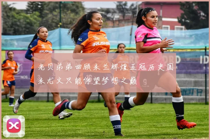 老贝弟弟回顾米兰辉煌五冠历史国米尤文只能仰望梦想之巅